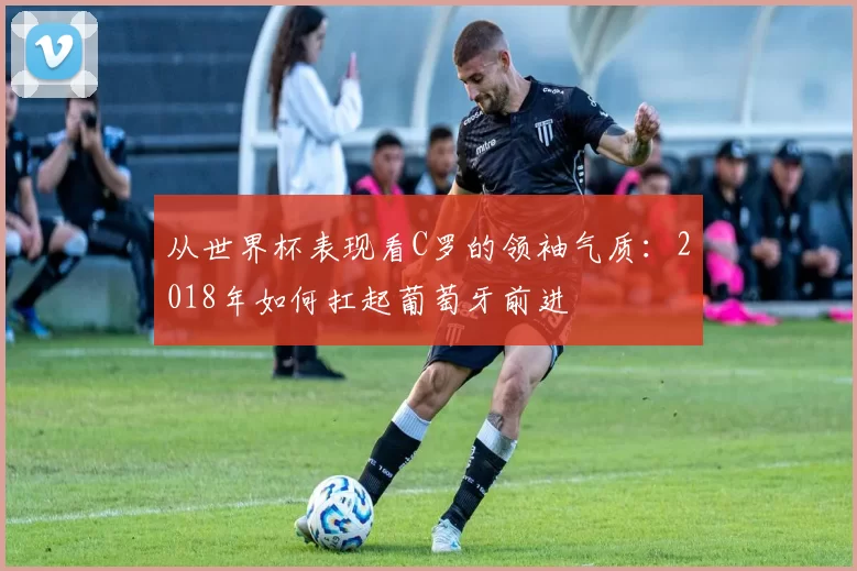 从世界杯表现看C罗的领袖气质:2018年如何扛起葡萄牙前进