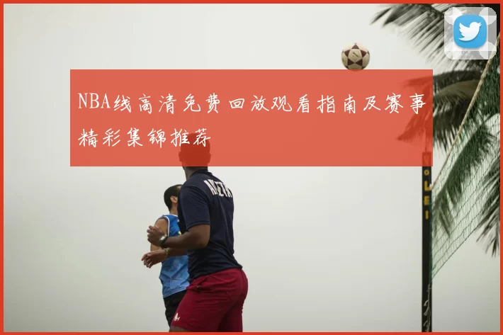 NBA线高清免费回放观看指南及赛事精彩集锦推荐