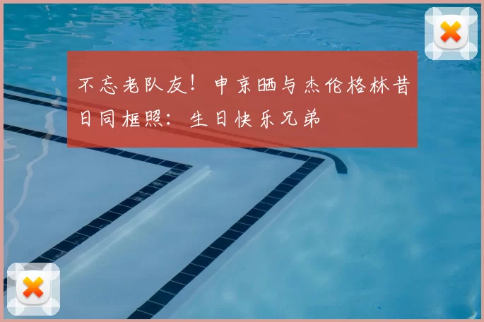 不忘老队友!申京晒与杰伦格林昔日同框照:生日快乐兄弟