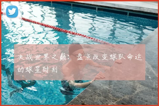 决战世界之巅：盘点改变球队命运的球星时刻