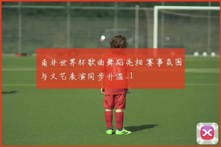南非世界杯歌曲舞蹈亮相 赛事氛围与文艺表演同步升温_1