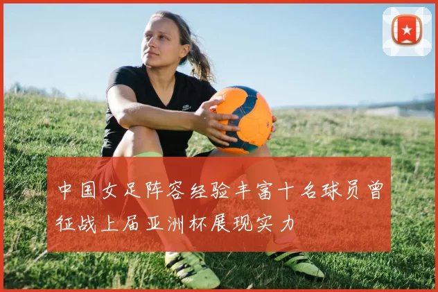 中国女足阵容经验丰富十名球员曾征战上届亚洲杯展现实力