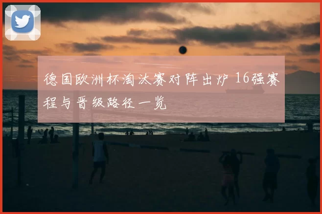 德国欧洲杯淘汰赛对阵出炉 16强赛程与晋级路径一览
