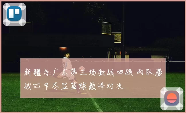 新疆与广东第三场激战回顾 两队鏖战四节尽显篮球巅峰对决