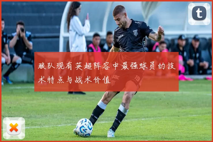 狼队现有英超阵容中最强球员的技术特点与战术价值