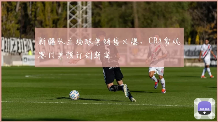 新疆队主场球票销售火爆,CBA常规赛门票预订创新高