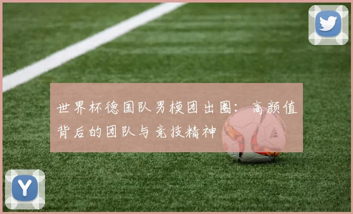 世界杯德国队男模团出圈:高颜值背后的团队与竞技精神
