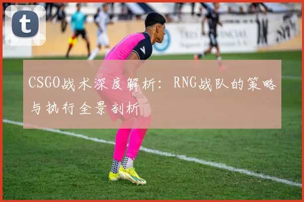 CSGO战术深度解析:RNG战队的策略与执行全景剖析