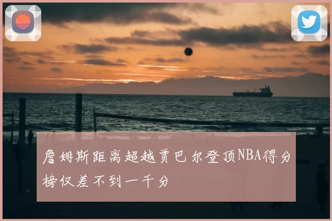 詹姆斯距离超越贾巴尔登顶NBA得分榜仅差不到一千分