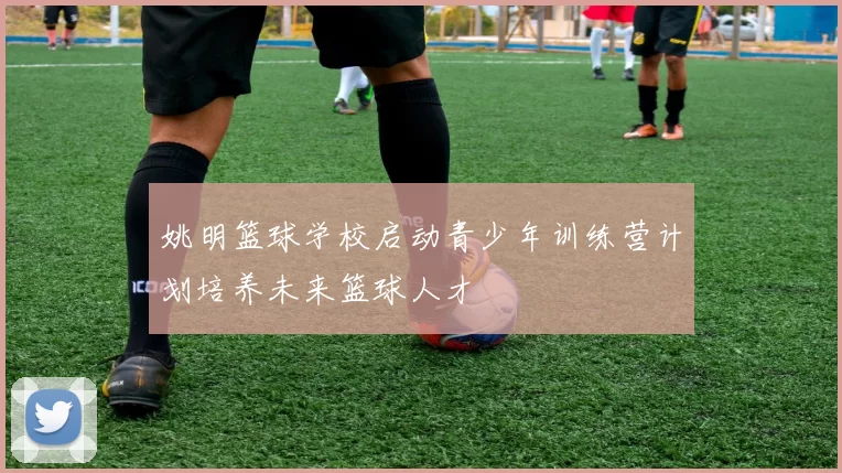 姚明篮球学校启动青少年训练营计划培养未来篮球人才