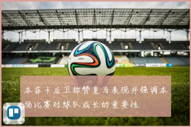本菲卡后卫称赞皇马表现并强调本场比赛对球队成长的重要性