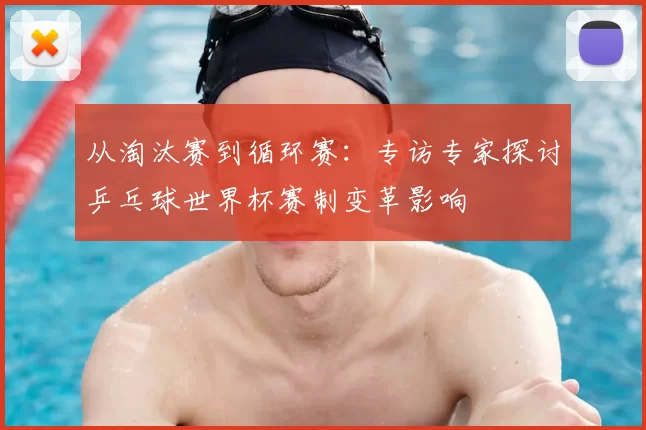 从淘汰赛到循环赛：专访专家探讨乒乓球世界杯赛制变革影响