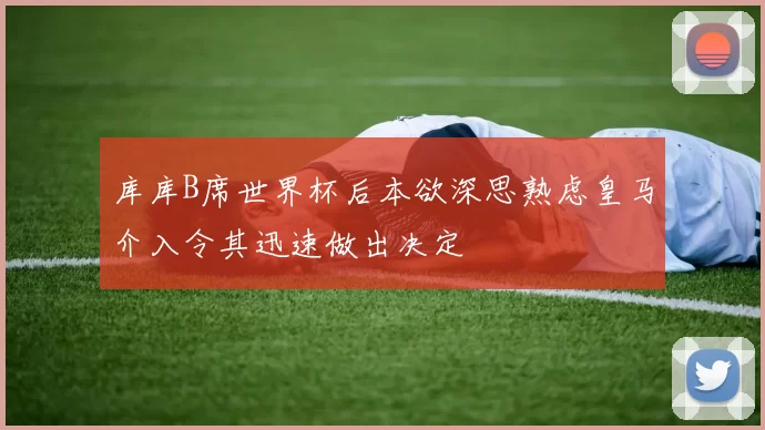 库库B席世界杯后本欲深思熟虑皇马介入令其迅速做出决定