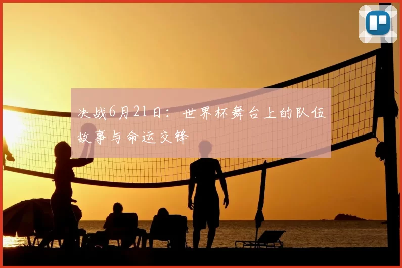 决战6月21日:世界杯舞台上的队伍故事与命运交锋