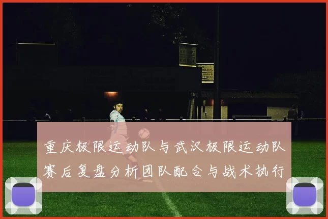 重庆极限运动队与武汉极限运动队赛后复盘分析团队配合与战术执行情况