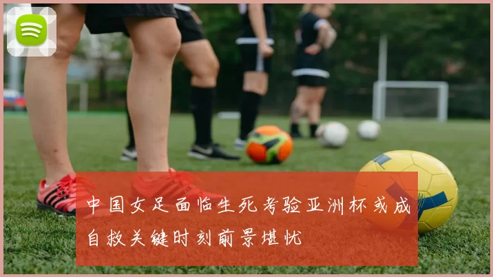 中国女足面临生死考验亚洲杯或成自救关键时刻前景堪忧