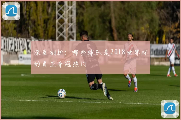 深度剖析：哪些球队是2018世界杯的真正夺冠热门