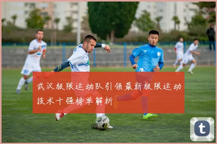 武汉极限运动队引领最新极限运动技术十强榜单解析