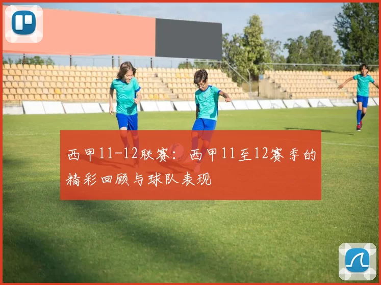 西甲11-12联赛：西甲11至12赛季的精彩回顾与球队表现