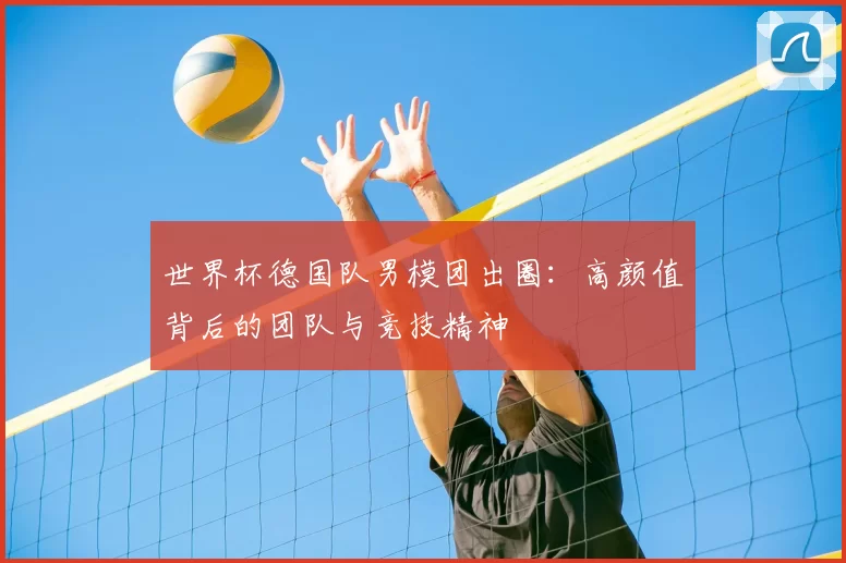 世界杯德国队男模团出圈：高颜值背后的团队与竞技精神
