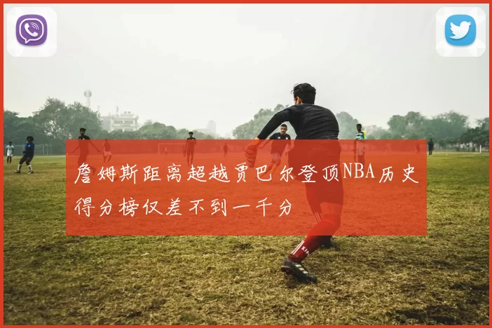詹姆斯距离超越贾巴尔登顶NBA历史得分榜仅差不到一千分
