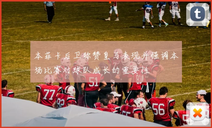 本菲卡后卫称赞皇马表现并强调本场比赛对球队成长的重要性