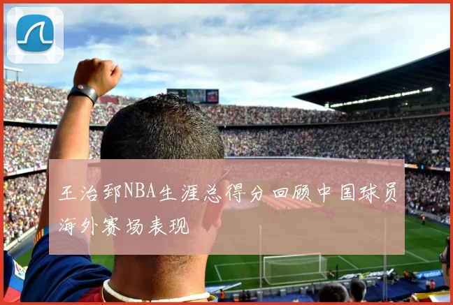王治郅NBA生涯总得分回顾中国球员海外赛场表现