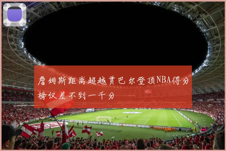 詹姆斯距离超越贾巴尔登顶NBA得分榜仅差不到一千分