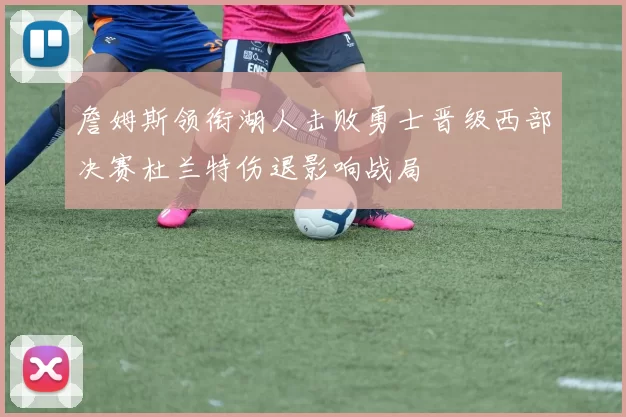 詹姆斯领衔湖人击败勇士晋级西部决赛杜兰特伤退影响战局