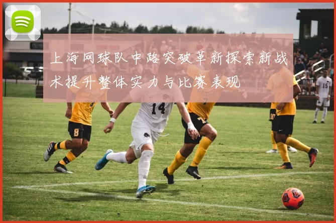 上海网球队中路突破革新探索新战术提升整体实力与比赛表现