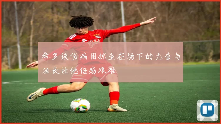 希罗谈伤病困扰坐在场下的无奈与沮丧让他倍感艰难