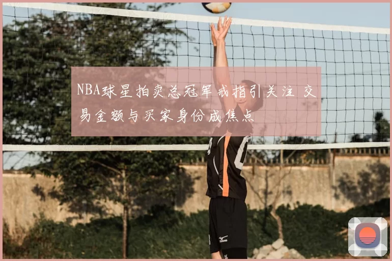 NBA球星拍卖总冠军戒指引关注 交易金额与买家身份成焦点