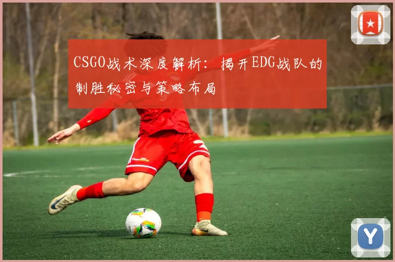 CSGO战术深度解析:揭开EDG战队的制胜秘密与策略布局