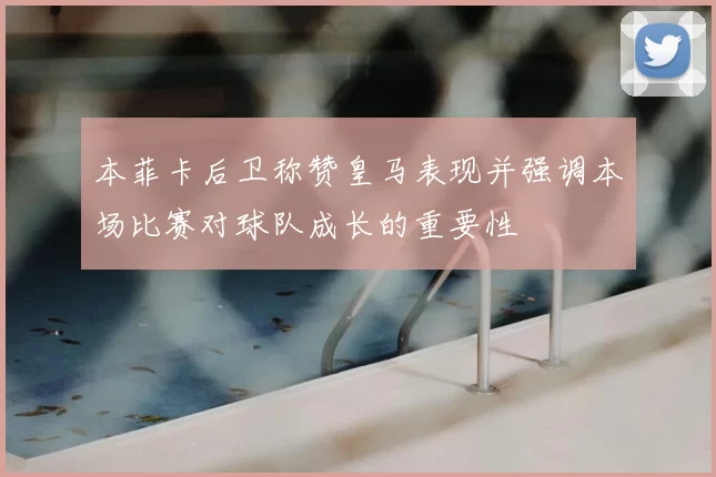本菲卡后卫称赞皇马表现并强调本场比赛对球队成长的重要性