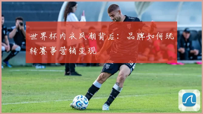 世界杯内衣风潮背后:品牌如何玩转赛事营销变现