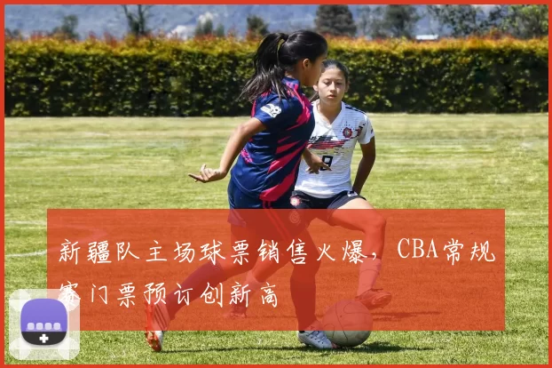 新疆队主场球票销售火爆,CBA常规赛门票预订创新高