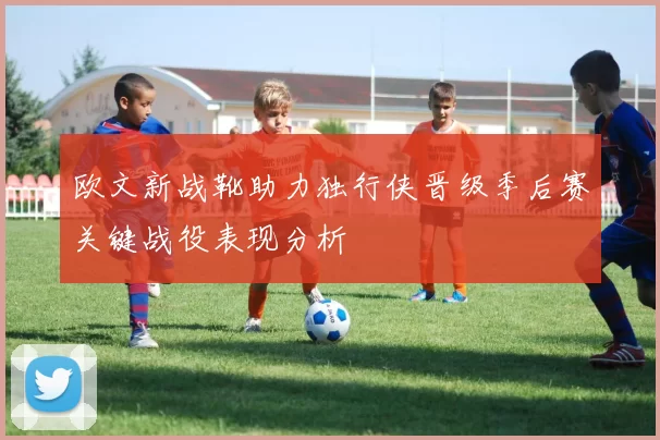 欧文新战靴助力独行侠晋级季后赛关键战役表现分析