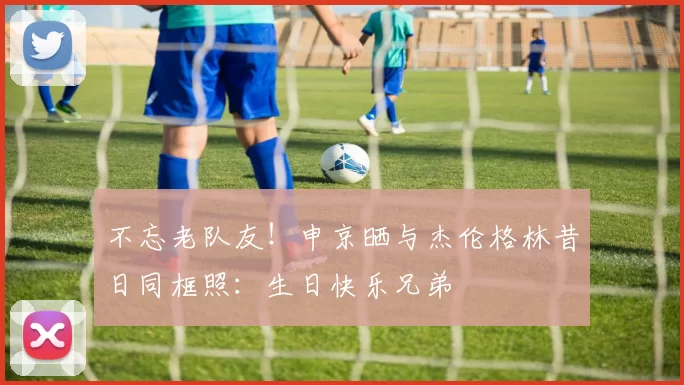 不忘老队友!申京晒与杰伦格林昔日同框照:生日快乐兄弟