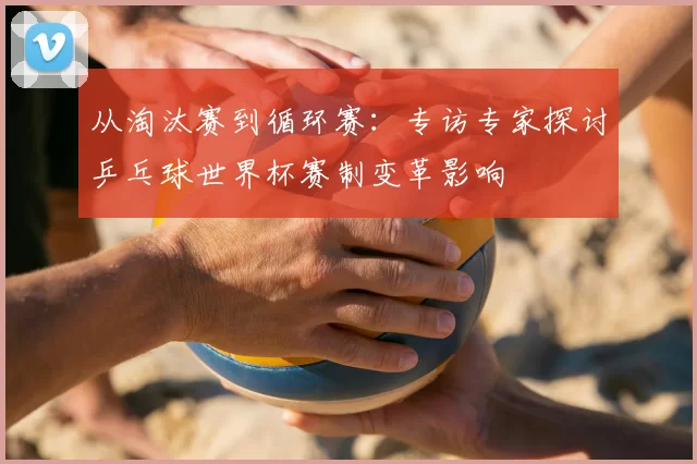 从淘汰赛到循环赛:专访专家探讨乒乓球世界杯赛制变革影响
