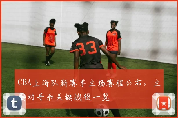 CBA上海队新赛季主场赛程公布，主要对手和关键战役一览