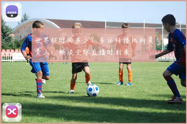 世界杯时间多少？专访转播机构负责人，畅谈全球直播时刻表