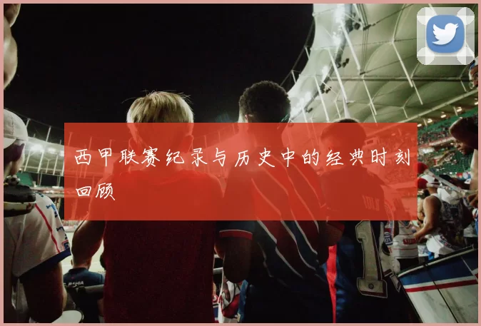 西甲联赛纪录与历史中的经典时刻回顾
