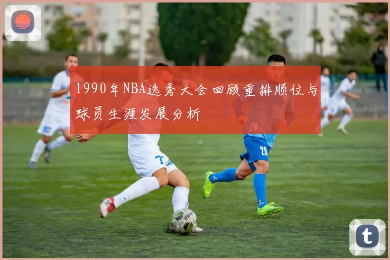 1990年NBA选秀大会回顾重排顺位与球员生涯发展分析