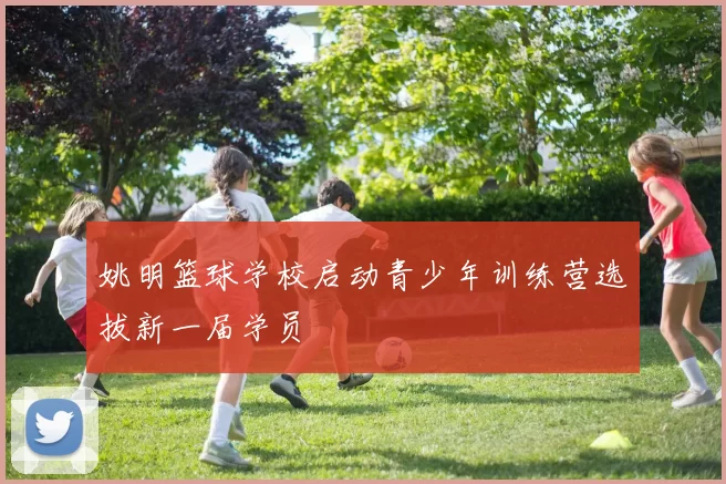 姚明篮球学校启动青少年训练营选拔新一届学员