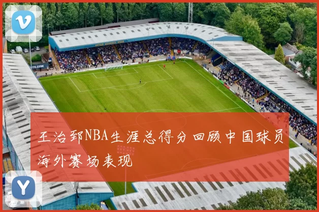 王治郅NBA生涯总得分回顾中国球员海外赛场表现