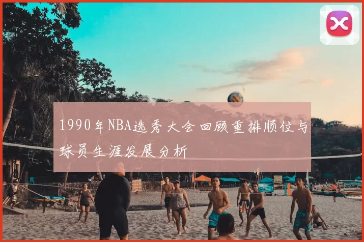 1990年NBA选秀大会回顾重排顺位与球员生涯发展分析
