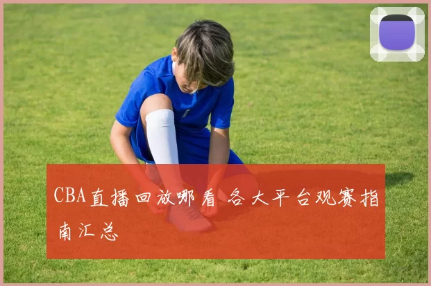 CBA直播回放哪看 各大平台观赛指南汇总